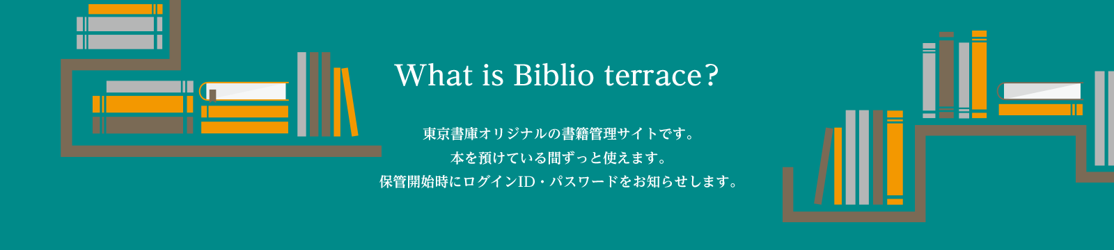 What is Biblio terrace？東京書庫オリジナルの書籍管理サイトです。本を預けている間ずっと使えます。保管開始時にログインID・パスワードをお知らせします。