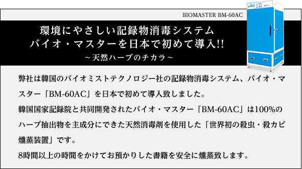 BIOMASTER BM-60AC　環境にやさしい記録物消毒システム バイオ・マスターを日本で初めて導入!!　～天然ハーブのチカラ～ 弊社は韓国のバイオミストテクノロジー社の記録物消毒システム、バイオ・マスター「BM-60AC」を日本で初めて導入致しました。韓国国家記録院と共同開発されたバイオ・マスター「BM-60AC」は100%のハーブ抽出物を主成分にできた天然消毒剤を使用した「世界初の殺虫・殺カビ燻蒸装置」です。8時間以上の時間をかけてお預かりした書籍を安全に燻蒸致します。また、燻蒸完了後、証明書を発行いたします。